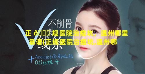 正 🍁 规医院治痘坑，温州哪里靠谱(正规医院治痘坑,温州哪 🌷 里靠谱)